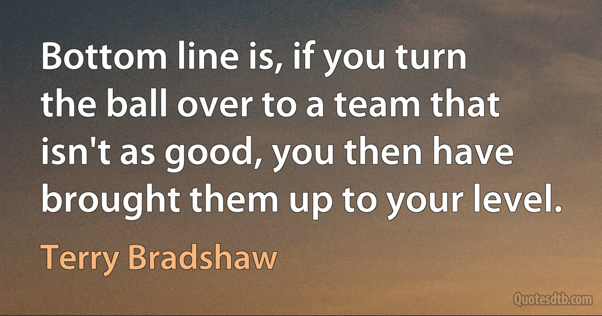 Bottom line is, if you turn the ball over to a team that isn't as good, you then have brought them up to your level. (Terry Bradshaw)