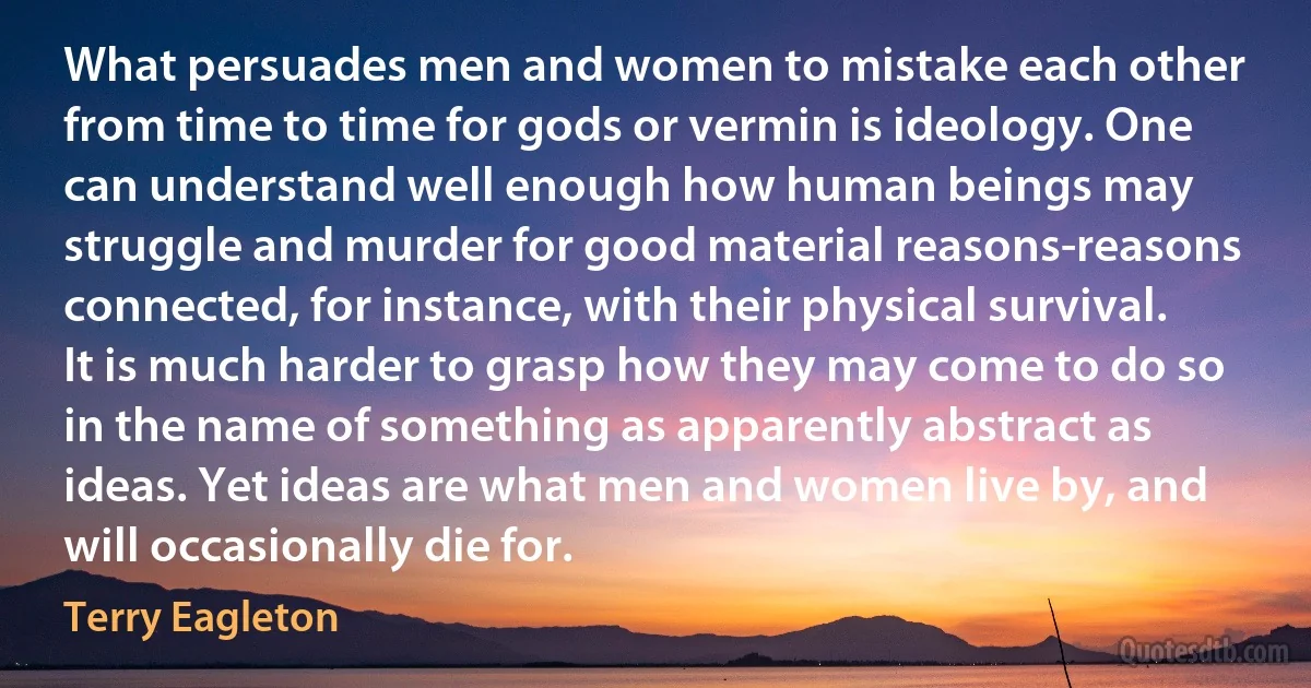 What persuades men and women to mistake each other from time to time for gods or vermin is ideology. One can understand well enough how human beings may struggle and murder for good material reasons-reasons connected, for instance, with their physical survival. It is much harder to grasp how they may come to do so in the name of something as apparently abstract as ideas. Yet ideas are what men and women live by, and will occasionally die for. (Terry Eagleton)