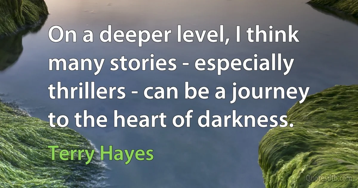 On a deeper level, I think many stories - especially thrillers - can be a journey to the heart of darkness. (Terry Hayes)