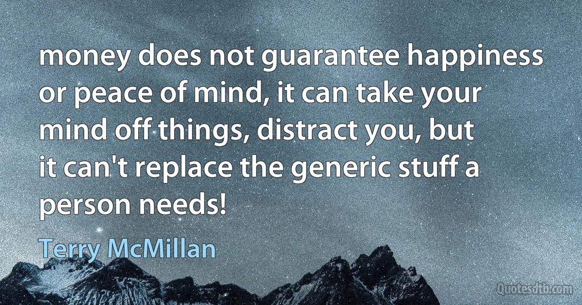 money does not guarantee happiness or peace of mind, it can take your mind off things, distract you, but it can't replace the generic stuff a person needs! (Terry McMillan)