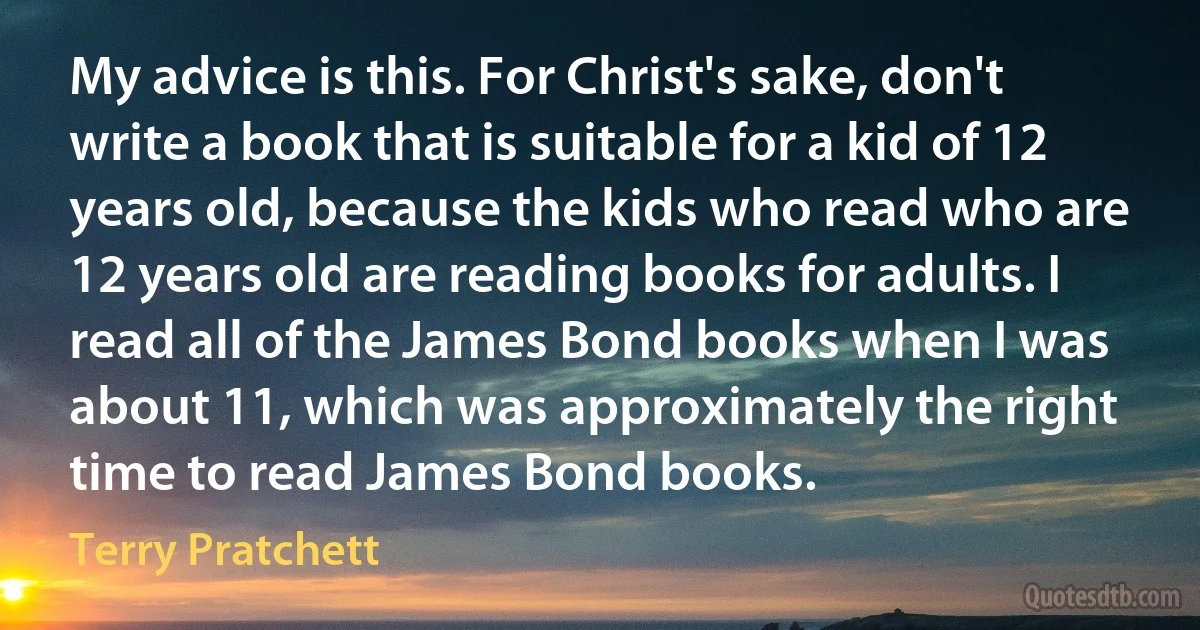 My advice is this. For Christ's sake, don't write a book that is suitable for a kid of 12 years old, because the kids who read who are 12 years old are reading books for adults. I read all of the James Bond books when I was about 11, which was approximately the right time to read James Bond books. (Terry Pratchett)