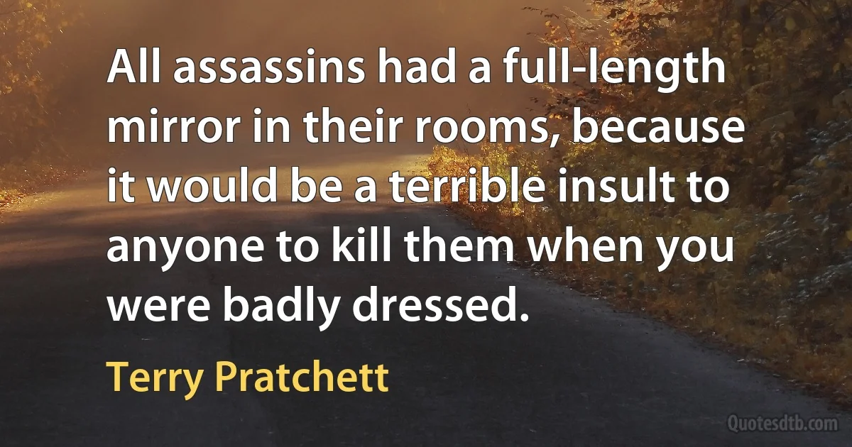 All assassins had a full-length mirror in their rooms, because it would be a terrible insult to anyone to kill them when you were badly dressed. (Terry Pratchett)