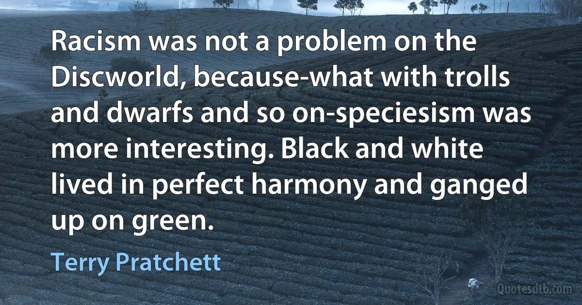 Racism was not a problem on the Discworld, because-what with trolls and dwarfs and so on-speciesism was more interesting. Black and white lived in perfect harmony and ganged up on green. (Terry Pratchett)