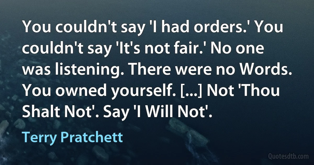 You couldn't say 'I had orders.' You couldn't say 'It's not fair.' No one was listening. There were no Words. You owned yourself. [...] Not 'Thou Shalt Not'. Say 'I Will Not'. (Terry Pratchett)