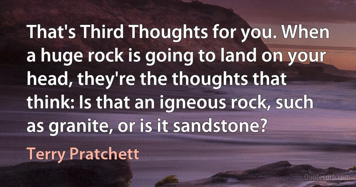 That's Third Thoughts for you. When a huge rock is going to land on your head, they're the thoughts that think: Is that an igneous rock, such as granite, or is it sandstone? (Terry Pratchett)