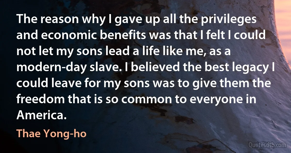 The reason why I gave up all the privileges and economic benefits was that I felt I could not let my sons lead a life like me, as a modern-day slave. I believed the best legacy I could leave for my sons was to give them the freedom that is so common to everyone in America. (Thae Yong-ho)