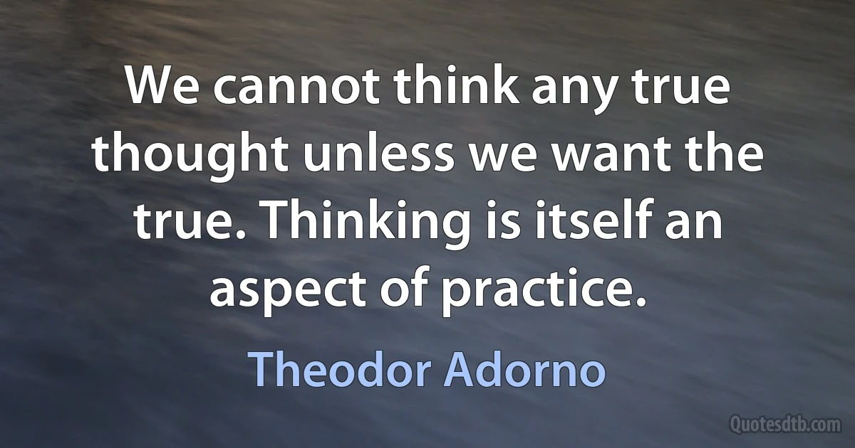 We cannot think any true thought unless we want the true. Thinking is itself an aspect of practice. (Theodor Adorno)