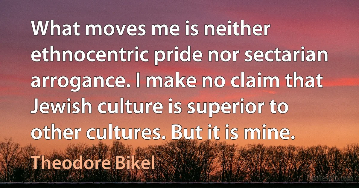 What moves me is neither ethnocentric pride nor sectarian arrogance. I make no claim that Jewish culture is superior to other cultures. But it is mine. (Theodore Bikel)