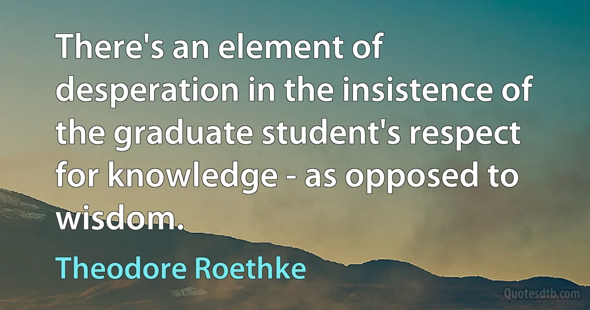 There's an element of desperation in the insistence of the graduate student's respect for knowledge - as opposed to wisdom. (Theodore Roethke)