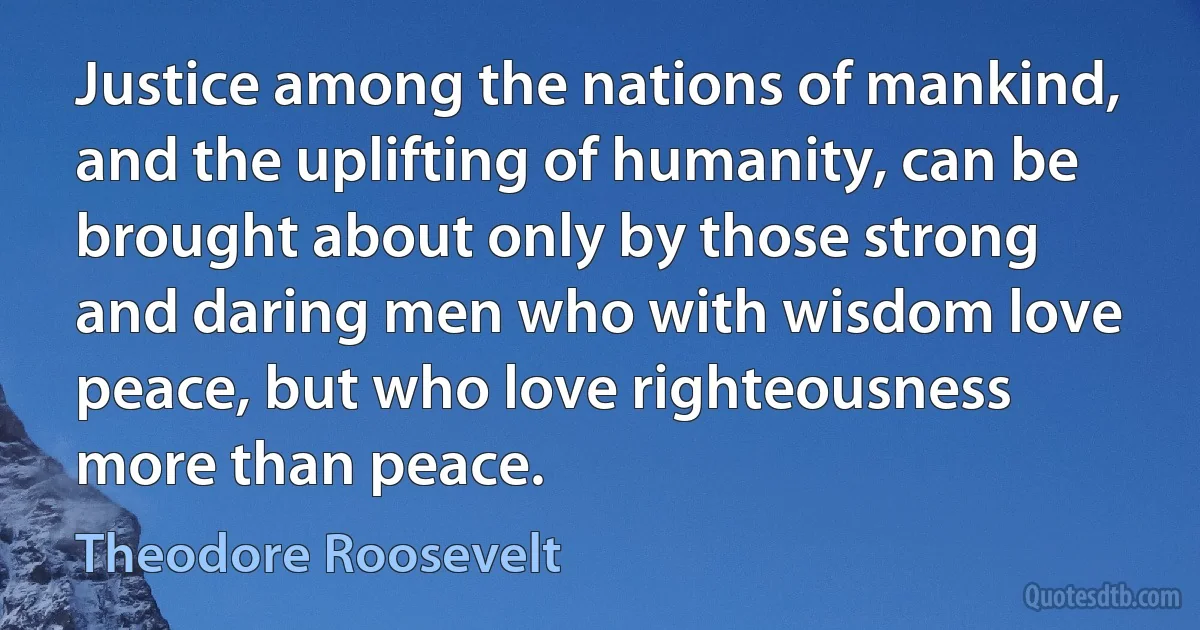 Justice among the nations of mankind, and the uplifting of humanity, can be brought about only by those strong and daring men who with wisdom love peace, but who love righteousness more than peace. (Theodore Roosevelt)