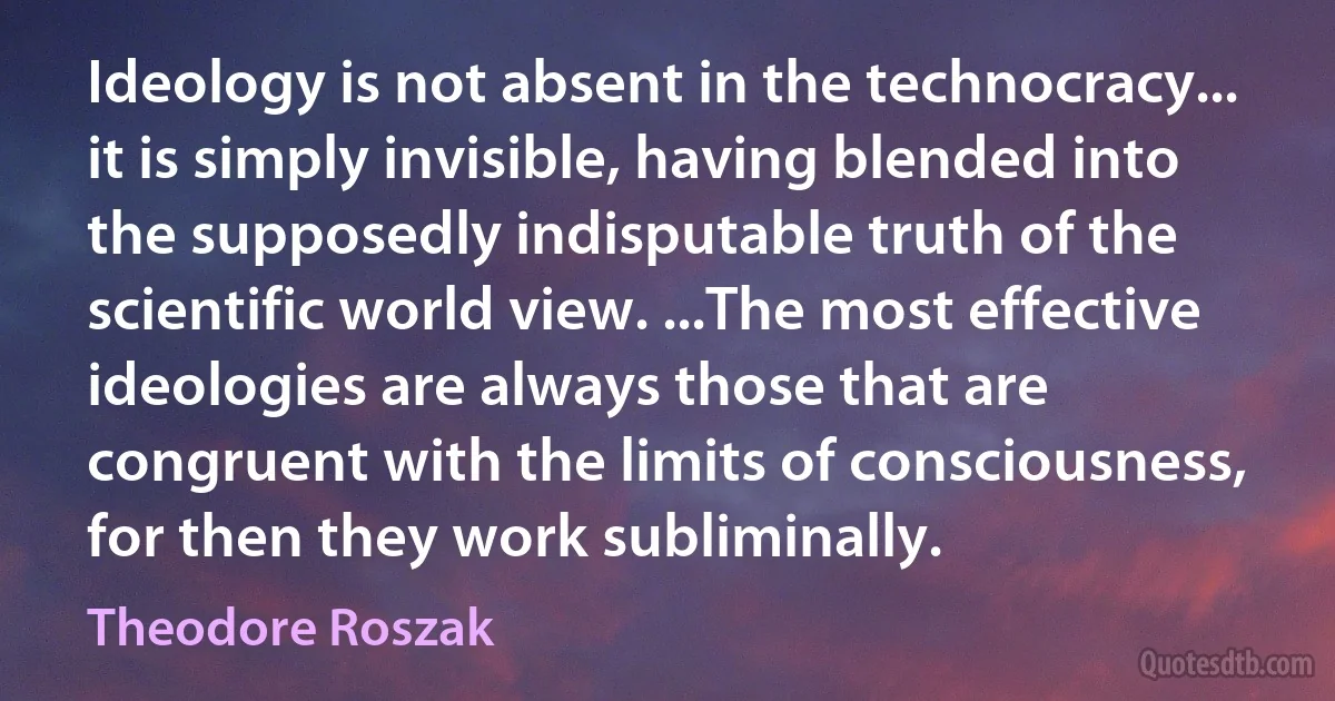 Ideology is not absent in the technocracy... it is simply invisible, having blended into the supposedly indisputable truth of the scientific world view. ...The most effective ideologies are always those that are congruent with the limits of consciousness, for then they work subliminally. (Theodore Roszak)