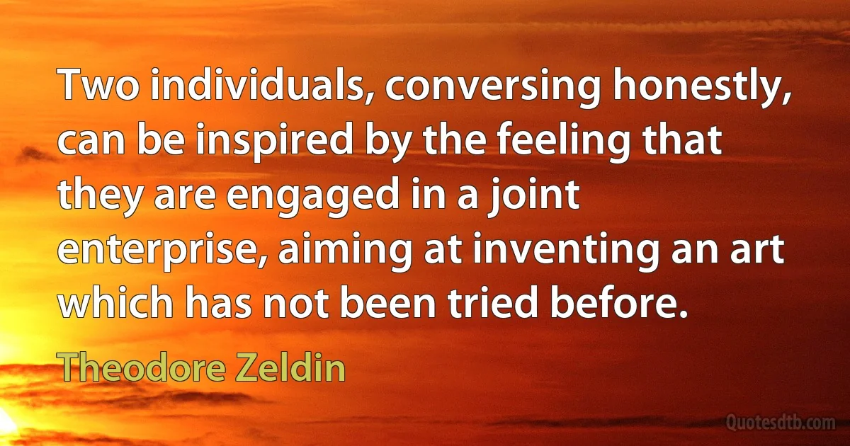 Two individuals, conversing honestly, can be inspired by the feeling that they are engaged in a joint enterprise, aiming at inventing an art which has not been tried before. (Theodore Zeldin)