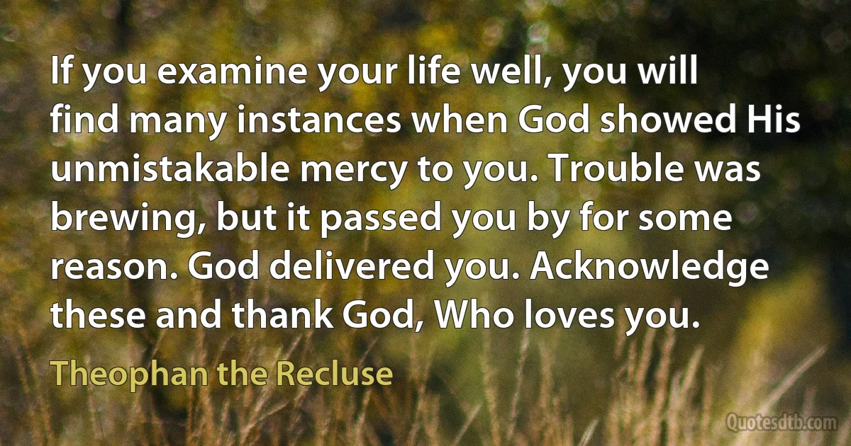 If you examine your life well, you will find many instances when God showed His unmistakable mercy to you. Trouble was brewing, but it passed you by for some reason. God delivered you. Acknowledge these and thank God, Who loves you. (Theophan the Recluse)