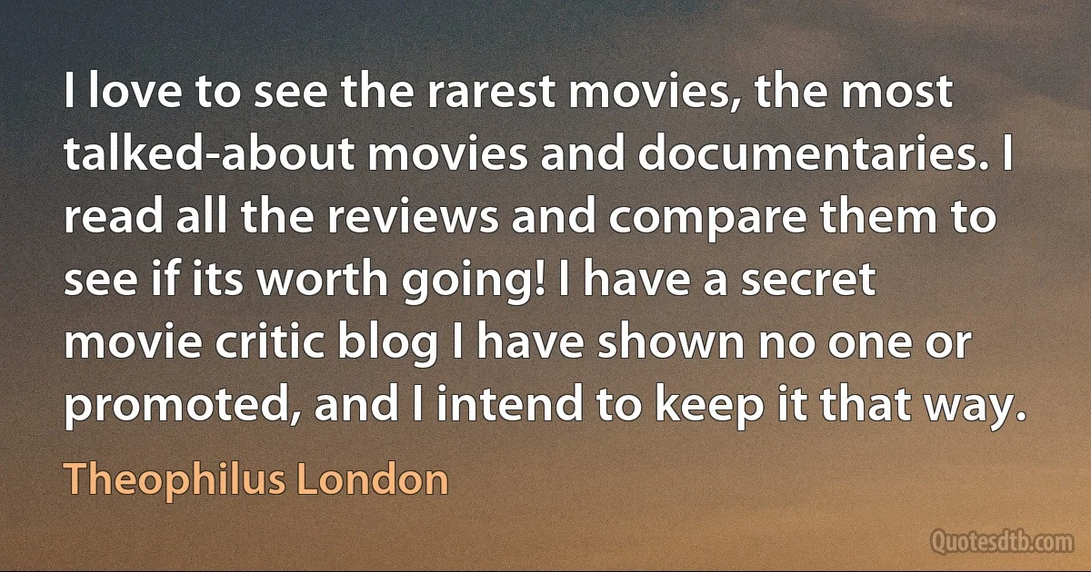 I love to see the rarest movies, the most talked-about movies and documentaries. I read all the reviews and compare them to see if its worth going! I have a secret movie critic blog I have shown no one or promoted, and I intend to keep it that way. (Theophilus London)