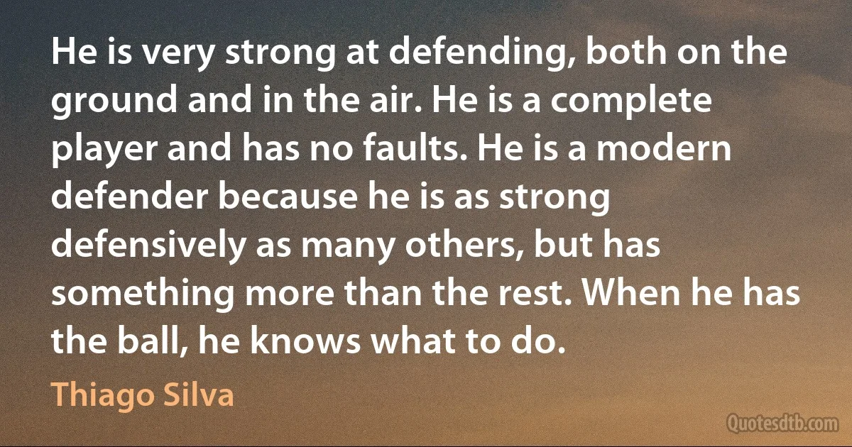 He is very strong at defending, both on the ground and in the air. He is a complete player and has no faults. He is a modern defender because he is as strong defensively as many others, but has something more than the rest. When he has the ball, he knows what to do. (Thiago Silva)