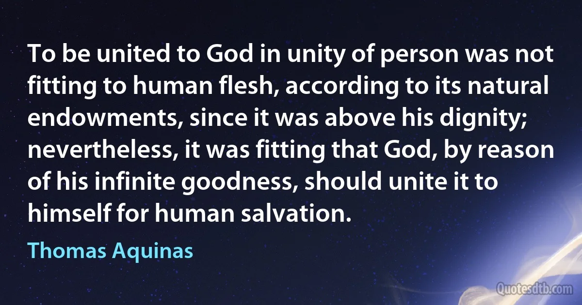 To be united to God in unity of person was not fitting to human flesh, according to its natural endowments, since it was above his dignity; nevertheless, it was fitting that God, by reason of his infinite goodness, should unite it to himself for human salvation. (Thomas Aquinas)