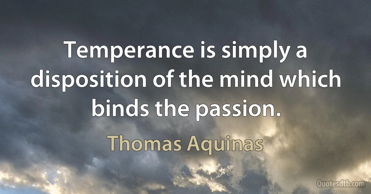 Temperance is simply a disposition of the mind which binds the passion. (Thomas Aquinas)