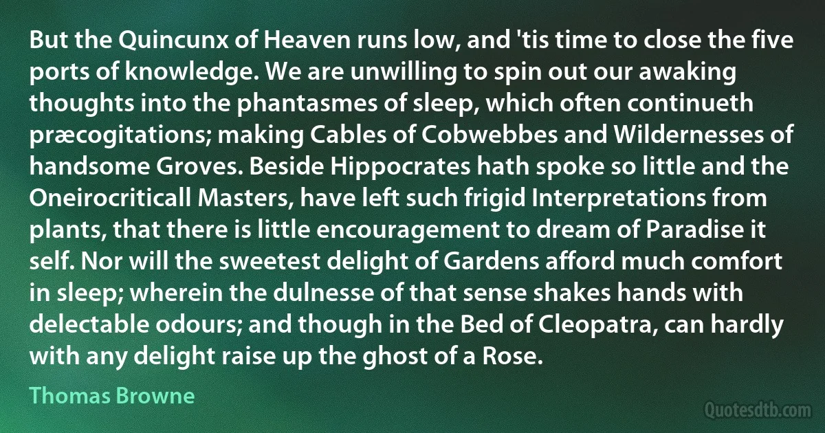 But the Quincunx of Heaven runs low, and 'tis time to close the five ports of knowledge. We are unwilling to spin out our awaking thoughts into the phantasmes of sleep, which often continueth præcogitations; making Cables of Cobwebbes and Wildernesses of handsome Groves. Beside Hippocrates hath spoke so little and the Oneirocriticall Masters, have left such frigid Interpretations from plants, that there is little encouragement to dream of Paradise it self. Nor will the sweetest delight of Gardens afford much comfort in sleep; wherein the dulnesse of that sense shakes hands with delectable odours; and though in the Bed of Cleopatra, can hardly with any delight raise up the ghost of a Rose. (Thomas Browne)