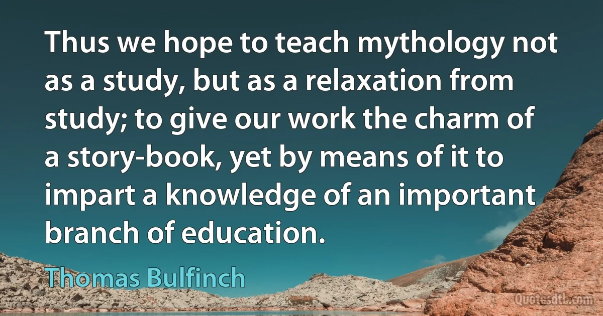 Thus we hope to teach mythology not as a study, but as a relaxation from study; to give our work the charm of a story-book, yet by means of it to impart a knowledge of an important branch of education. (Thomas Bulfinch)