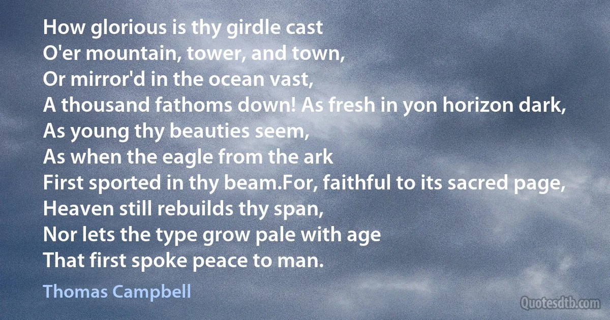 How glorious is thy girdle cast
O'er mountain, tower, and town,
Or mirror'd in the ocean vast,
A thousand fathoms down! As fresh in yon horizon dark,
As young thy beauties seem,
As when the eagle from the ark
First sported in thy beam.For, faithful to its sacred page,
Heaven still rebuilds thy span,
Nor lets the type grow pale with age
That first spoke peace to man. (Thomas Campbell)