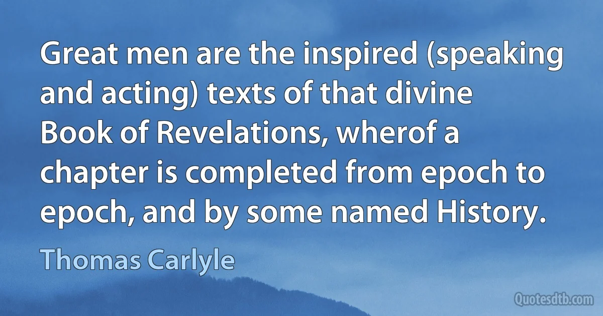 Great men are the inspired (speaking and acting) texts of that divine Book of Revelations, wherof a chapter is completed from epoch to epoch, and by some named History. (Thomas Carlyle)