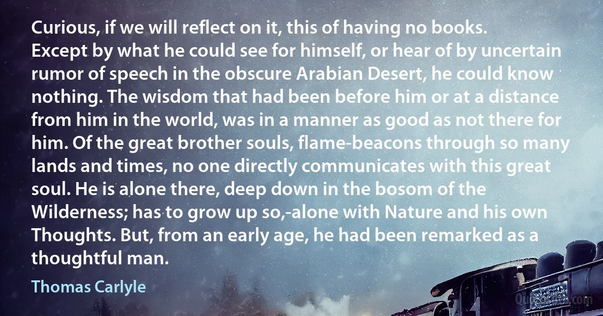 Curious, if we will reflect on it, this of having no books. Except by what he could see for himself, or hear of by uncertain rumor of speech in the obscure Arabian Desert, he could know nothing. The wisdom that had been before him or at a distance from him in the world, was in a manner as good as not there for him. Of the great brother souls, flame-beacons through so many lands and times, no one directly communicates with this great soul. He is alone there, deep down in the bosom of the Wilderness; has to grow up so,-alone with Nature and his own Thoughts. But, from an early age, he had been remarked as a thoughtful man. (Thomas Carlyle)