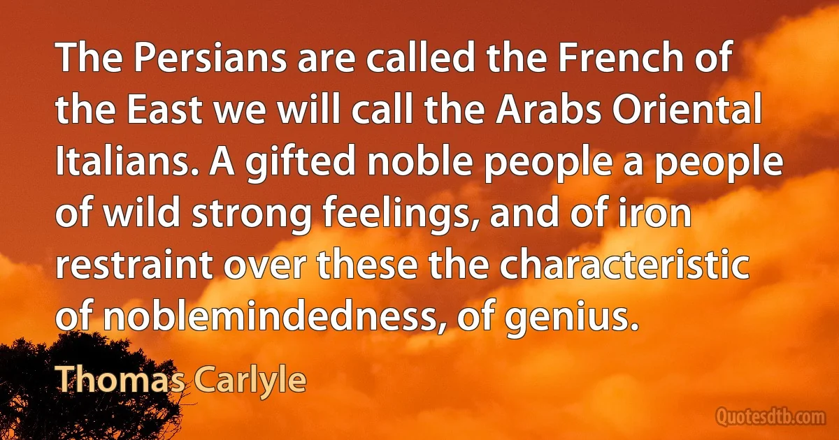 The Persians are called the French of the East we will call the Arabs Oriental Italians. A gifted noble people a people of wild strong feelings, and of iron restraint over these the characteristic of noblemindedness, of genius. (Thomas Carlyle)