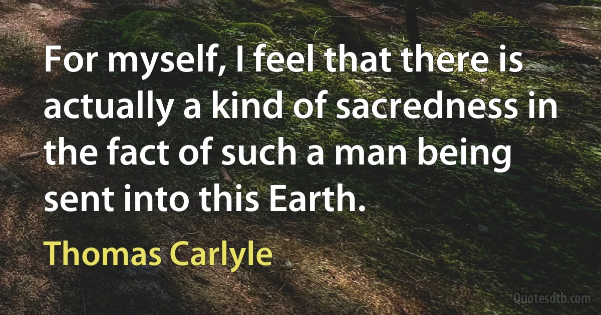 For myself, I feel that there is actually a kind of sacredness in the fact of such a man being sent into this Earth. (Thomas Carlyle)