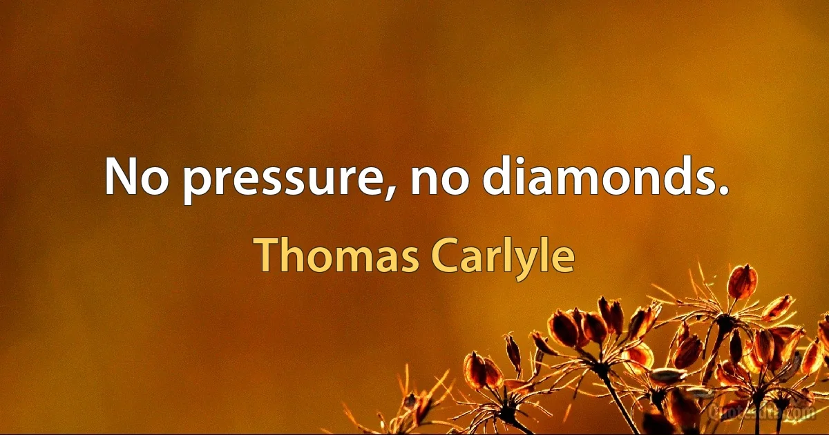 No pressure, no diamonds. (Thomas Carlyle)