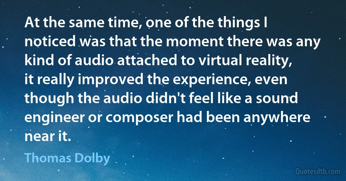 At the same time, one of the things I noticed was that the moment there was any kind of audio attached to virtual reality, it really improved the experience, even though the audio didn't feel like a sound engineer or composer had been anywhere near it. (Thomas Dolby)