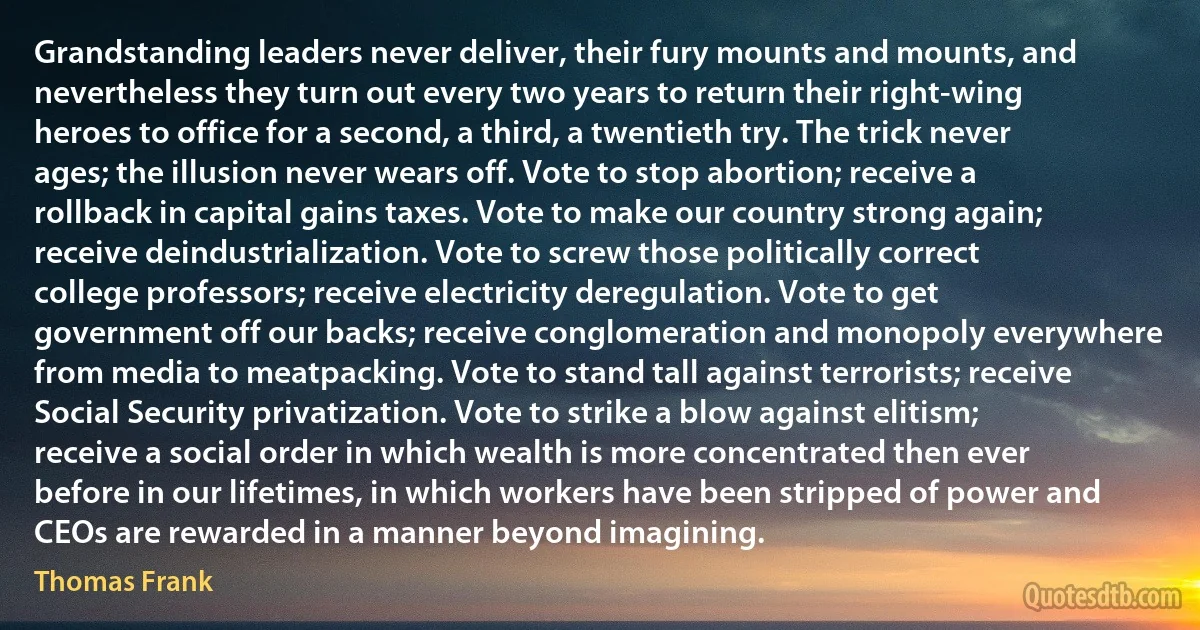 Grandstanding leaders never deliver, their fury mounts and mounts, and nevertheless they turn out every two years to return their right-wing heroes to office for a second, a third, a twentieth try. The trick never ages; the illusion never wears off. Vote to stop abortion; receive a rollback in capital gains taxes. Vote to make our country strong again; receive deindustrialization. Vote to screw those politically correct college professors; receive electricity deregulation. Vote to get government off our backs; receive conglomeration and monopoly everywhere from media to meatpacking. Vote to stand tall against terrorists; receive Social Security privatization. Vote to strike a blow against elitism; receive a social order in which wealth is more concentrated then ever before in our lifetimes, in which workers have been stripped of power and CEOs are rewarded in a manner beyond imagining. (Thomas Frank)