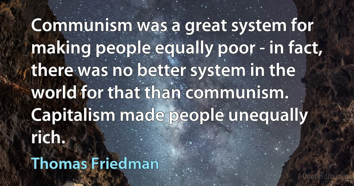 Communism was a great system for making people equally poor - in fact, there was no better system in the world for that than communism. Capitalism made people unequally rich. (Thomas Friedman)