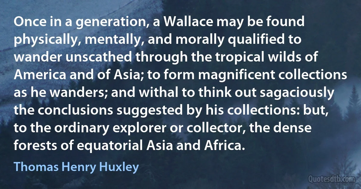 Once in a generation, a Wallace may be found physically, mentally, and morally qualified to wander unscathed through the tropical wilds of America and of Asia; to form magnificent collections as he wanders; and withal to think out sagaciously the conclusions suggested by his collections: but, to the ordinary explorer or collector, the dense forests of equatorial Asia and Africa. (Thomas Henry Huxley)