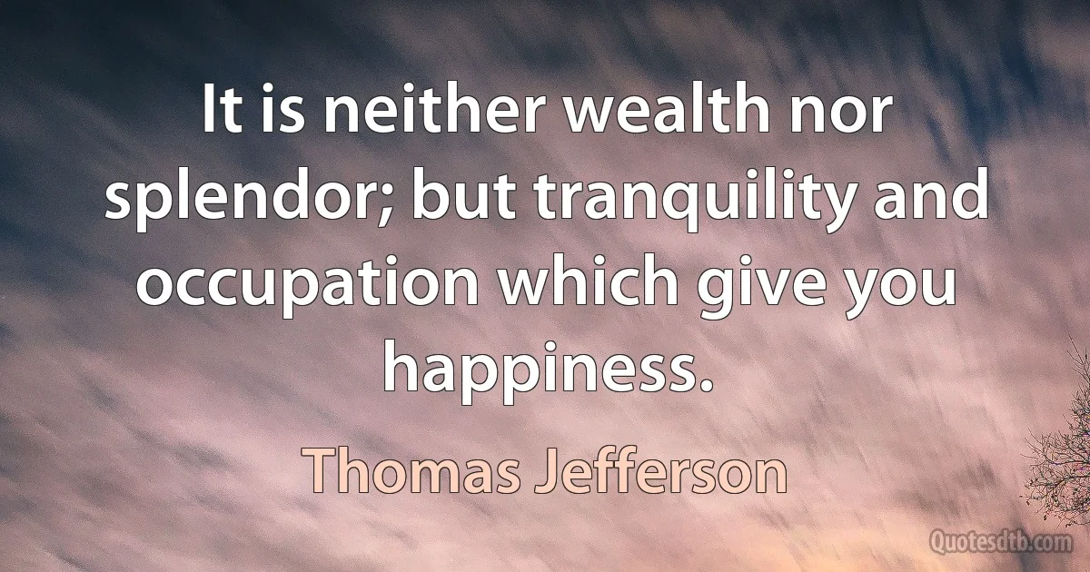 It is neither wealth nor splendor; but tranquility and occupation which give you happiness. (Thomas Jefferson)