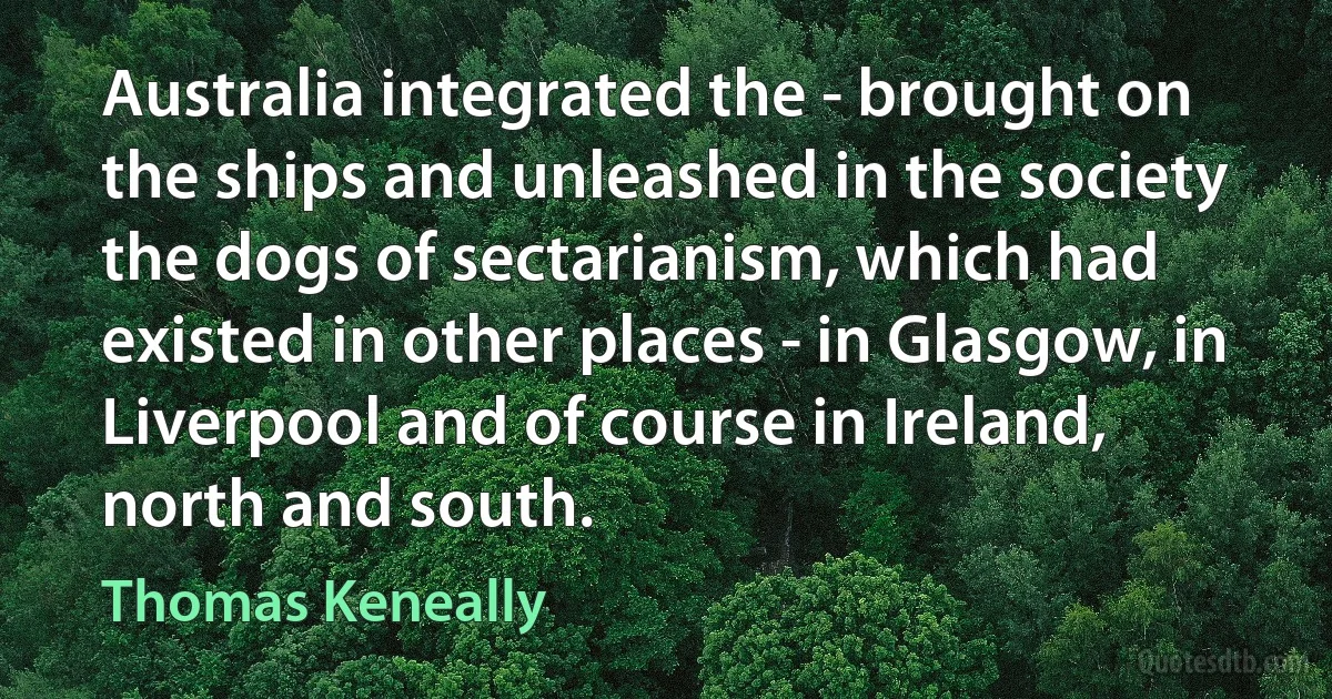 Australia integrated the - brought on the ships and unleashed in the society the dogs of sectarianism, which had existed in other places - in Glasgow, in Liverpool and of course in Ireland, north and south. (Thomas Keneally)