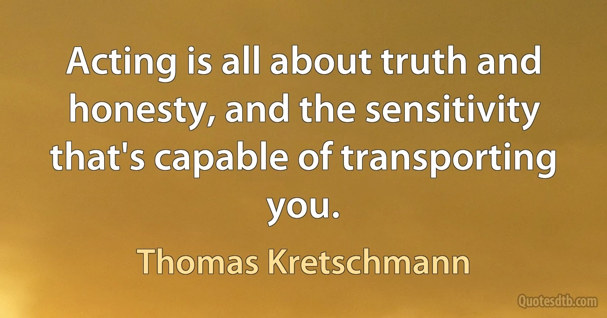 Acting is all about truth and honesty, and the sensitivity that's capable of transporting you. (Thomas Kretschmann)