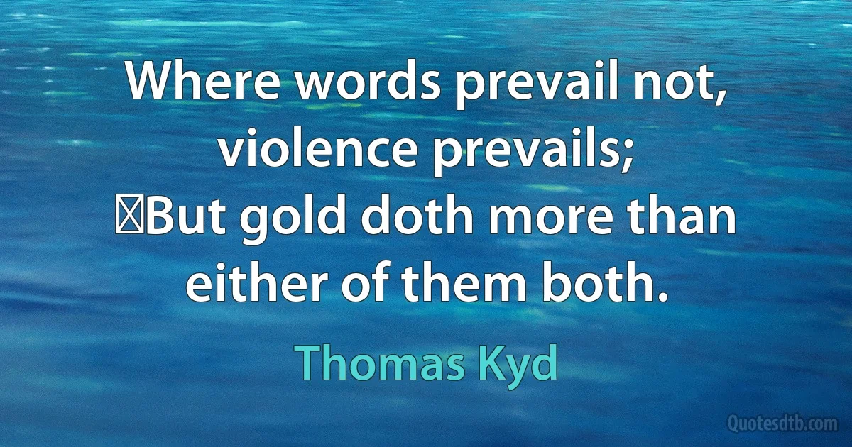 Where words prevail not, violence prevails;
 But gold doth more than either of them both. (Thomas Kyd)