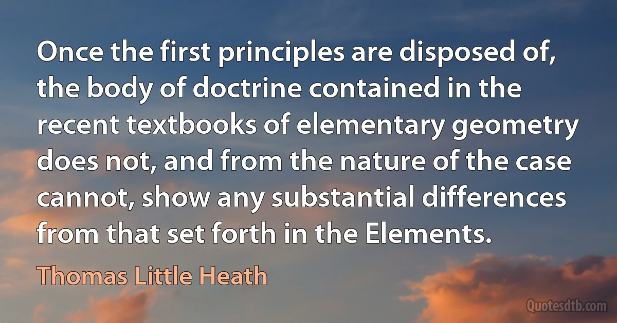 Once the first principles are disposed of, the body of doctrine contained in the recent textbooks of elementary geometry does not, and from the nature of the case cannot, show any substantial differences from that set forth in the Elements. (Thomas Little Heath)