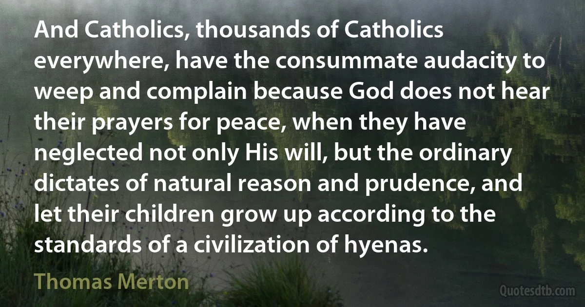 And Catholics, thousands of Catholics everywhere, have the consummate audacity to weep and complain because God does not hear their prayers for peace, when they have neglected not only His will, but the ordinary dictates of natural reason and prudence, and let their children grow up according to the standards of a civilization of hyenas. (Thomas Merton)