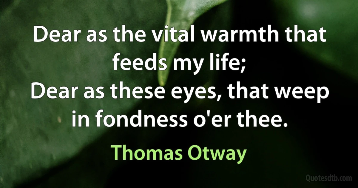 Dear as the vital warmth that feeds my life;
Dear as these eyes, that weep in fondness o'er thee. (Thomas Otway)