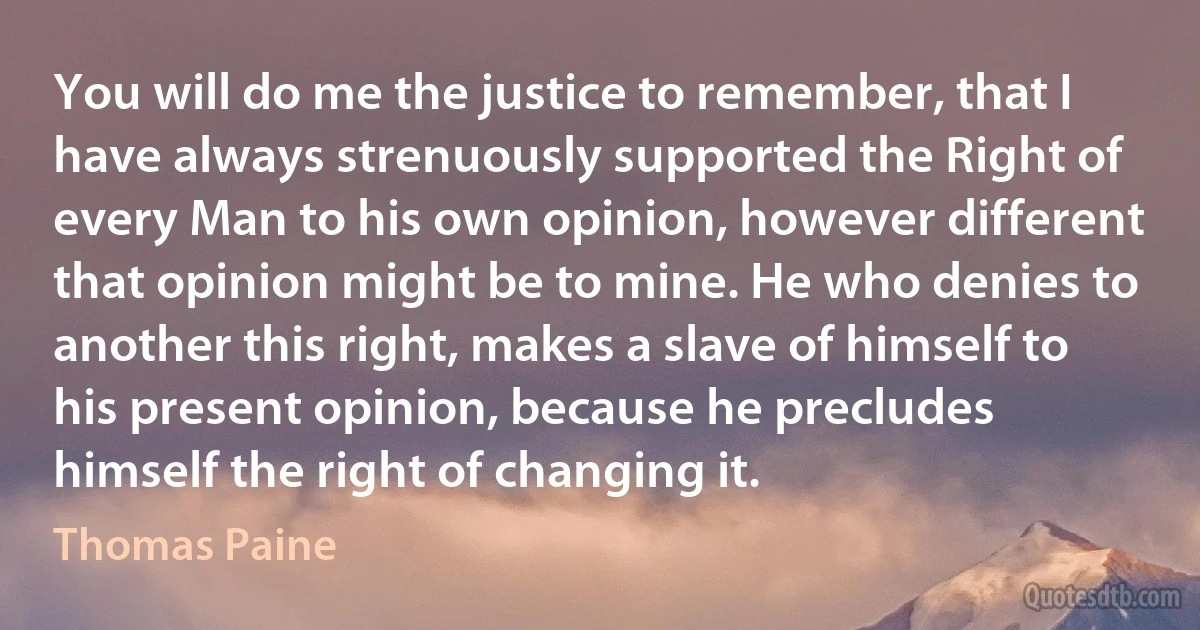 You will do me the justice to remember, that I have always strenuously supported the Right of every Man to his own opinion, however different that opinion might be to mine. He who denies to another this right, makes a slave of himself to his present opinion, because he precludes himself the right of changing it. (Thomas Paine)