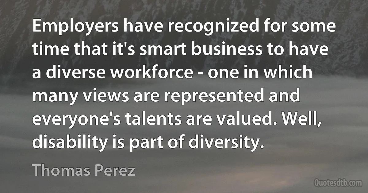 Employers have recognized for some time that it's smart business to have a diverse workforce - one in which many views are represented and everyone's talents are valued. Well, disability is part of diversity. (Thomas Perez)