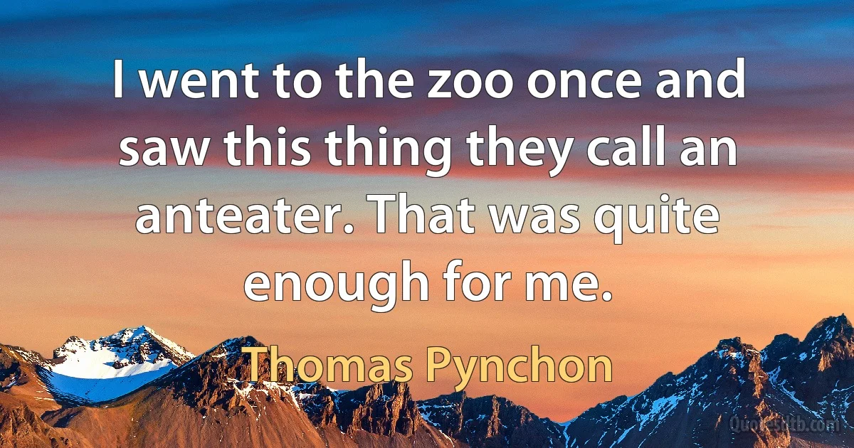 I went to the zoo once and saw this thing they call an anteater. That was quite enough for me. (Thomas Pynchon)