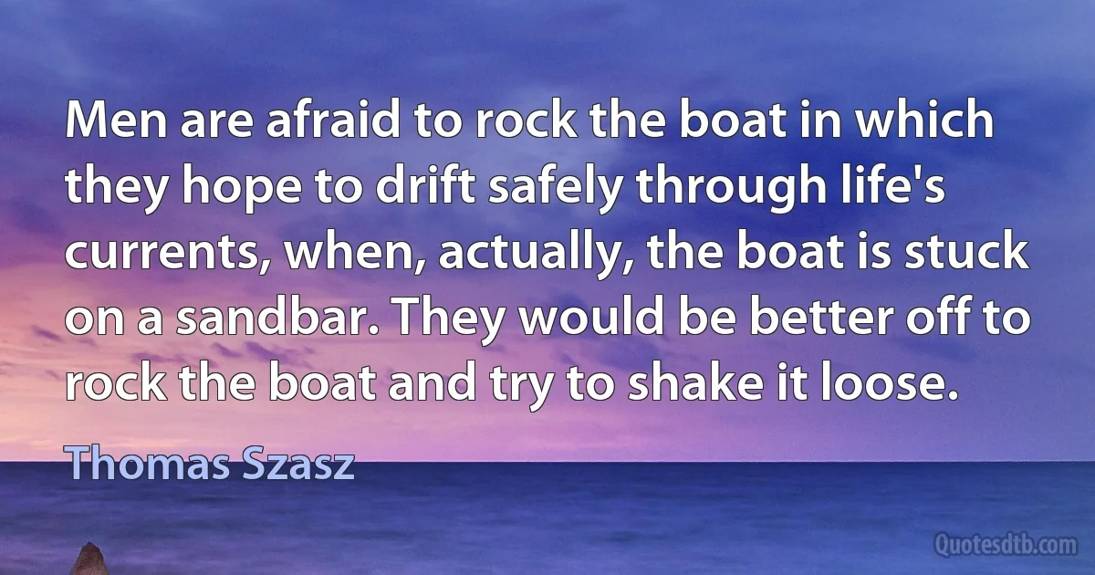 Men are afraid to rock the boat in which they hope to drift safely through life's currents, when, actually, the boat is stuck on a sandbar. They would be better off to rock the boat and try to shake it loose. (Thomas Szasz)