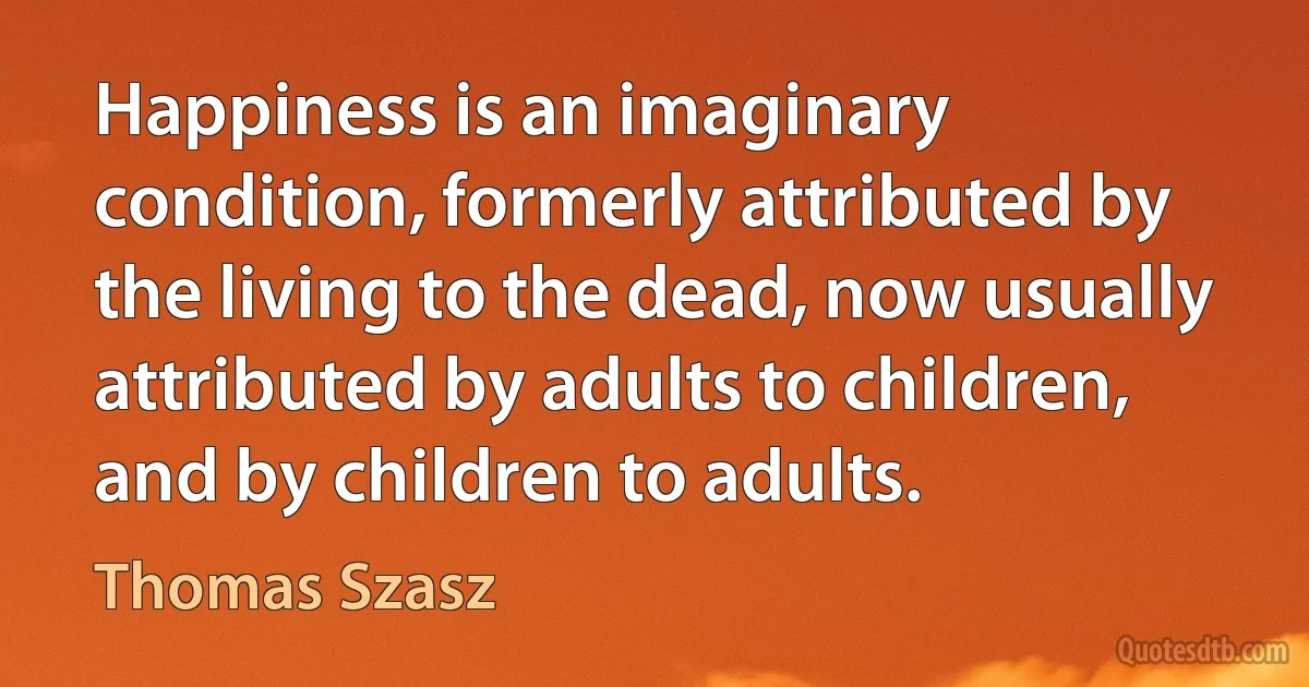 Happiness is an imaginary condition, formerly attributed by the living to the dead, now usually attributed by adults to children, and by children to adults. (Thomas Szasz)