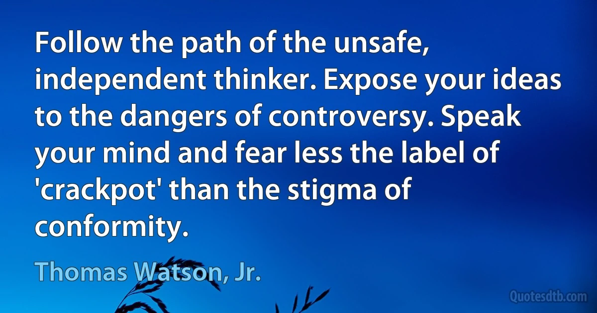 Follow the path of the unsafe, independent thinker. Expose your ideas to the dangers of controversy. Speak your mind and fear less the label of 'crackpot' than the stigma of conformity. (Thomas Watson, Jr.)