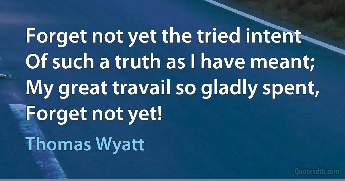 Forget not yet the tried intent
Of such a truth as I have meant;
My great travail so gladly spent,
Forget not yet! (Thomas Wyatt)