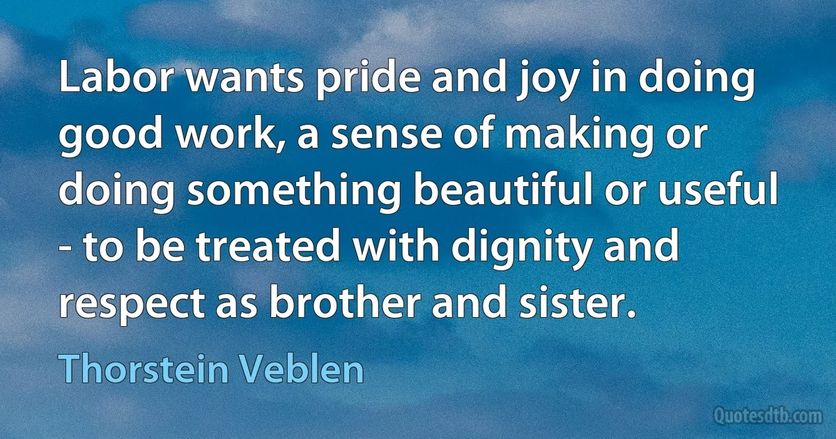 Labor wants pride and joy in doing good work, a sense of making or doing something beautiful or useful - to be treated with dignity and respect as brother and sister. (Thorstein Veblen)