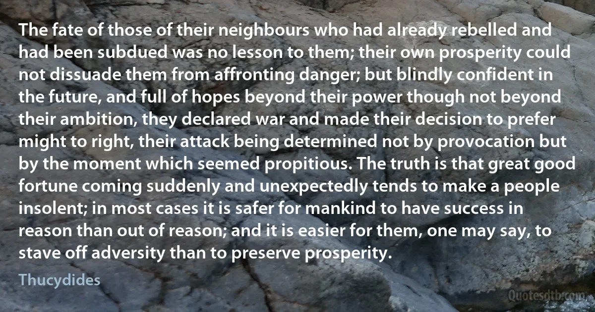 The fate of those of their neighbours who had already rebelled and had been subdued was no lesson to them; their own prosperity could not dissuade them from affronting danger; but blindly confident in the future, and full of hopes beyond their power though not beyond their ambition, they declared war and made their decision to prefer might to right, their attack being determined not by provocation but by the moment which seemed propitious. The truth is that great good fortune coming suddenly and unexpectedly tends to make a people insolent; in most cases it is safer for mankind to have success in reason than out of reason; and it is easier for them, one may say, to stave off adversity than to preserve prosperity. (Thucydides)