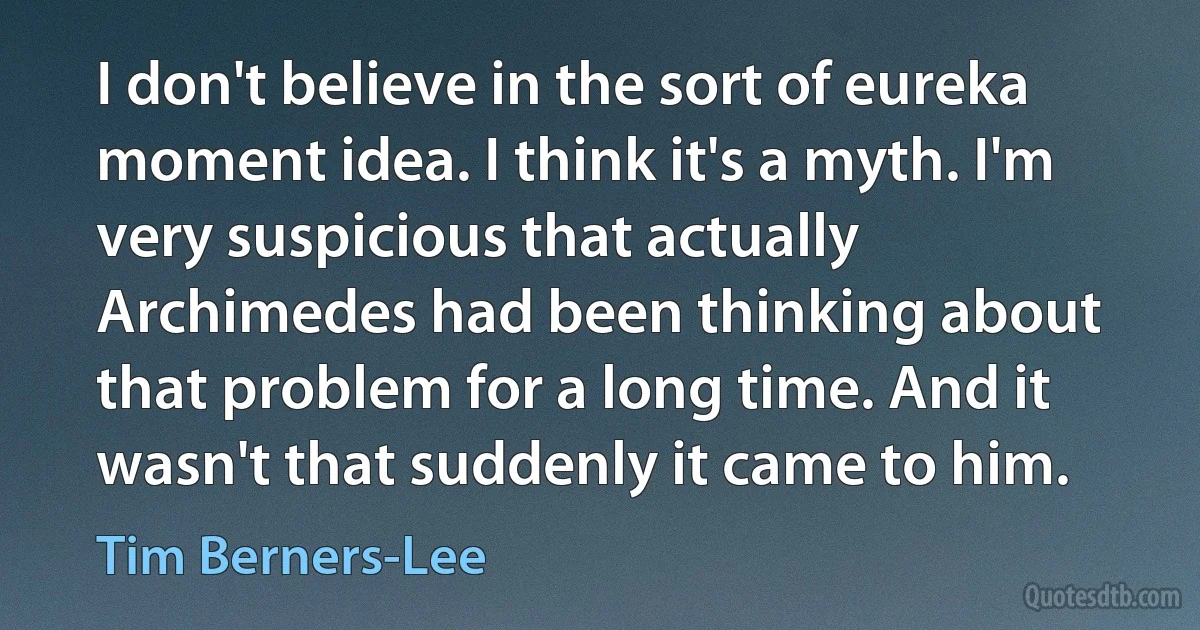 I don't believe in the sort of eureka moment idea. I think it's a myth. I'm very suspicious that actually Archimedes had been thinking about that problem for a long time. And it wasn't that suddenly it came to him. (Tim Berners-Lee)